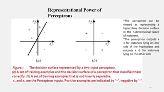 Representational Power of
Perceptrons
*The
viewed
41
perceptron can be
as representing a
hyperplane decision surface
in the n-dimensional space
of instances.
*The perceptron outputs a
1 for instances lying on one
side of the hyperplane and
outputs a -1 for instances
lying on the other side
 