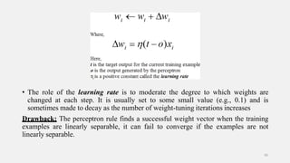 • The role of the learning rate is to moderate the degree to which weights are
changed at each step. It is usually set to some small value (e.g., 0.1) and is
sometimes made to decay as the number of weight-tuning iterations increases
Drawback: The perceptron rule finds a successful weight vector when the training
examples are linearly separable, it can fail to converge if the examples are not
linearly separable.
43
 