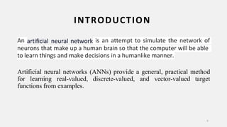 INTRODUCTION
6
An artificial neural network is an attempt to simulate the network of
neurons that make up a human brain so that the computer will be able
to learn things and make decisions in a humanlike manner.
Artificial neural networks (ANNs) provide a general, practical method
for learning real-valued, discrete-valued, and vector-valued target
functions from examples.
 