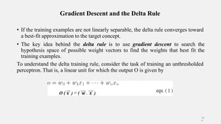 Gradient Descent and the Delta Rule
• If the training examples are not linearly separable, the delta rule converges toward
a best-fit approximation to the target concept.
• The key idea behind the delta rule is to use gradient descent to search the
hypothesis space of possible weight vectors to find the weights that best fit the
training examples.
To understand the delta training rule, consider the task of training an unthresholded
perceptron. That is, a linear unit for which the output O is given by
10
4
 