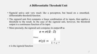 A Differentiable Threshold Unit
• Sigmoid unit-a unit very much like a perceptron, but based on a smoothed,
differentiable threshold function.
• The sigmoid unit first computes a linear combination of its inputs, then applies a
threshold to the result. In the case of the sigmoid unit, however, the threshold
output is a continuous function of its input.
• More precisely, the sigmoid unit computes its output O as
σ is the sigmoid function
12
5
 