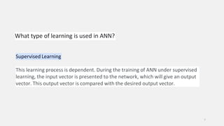What type of learning is used in ANN?
7
Supervised Learning
This learning process is dependent. During the training of ANN under supervised
learning, the input vector is presented to the network, which will give an output
vector. This output vector is compared with the desired output vector.
 