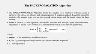 The BACKPROPAGATION Algorithm
• The BACKPROPAGATION Algorithm learns the weights for a multilayer network, given a
network with a fixed set of units and interconnections. It employs gradient descent to attempt to
minimize the squared error between the network output values and the target values for these
outputs.
• In BACKPROPAGATION algorithm, we consider networks with multiple output units rather than
single units as before, so we redefine E to sum the errors over all of the network output units.
where,
• outputs - is the set of output units in the network
• tkd and Okd - the target and output values associated with the kth output unit
• d - training example
12
7
 