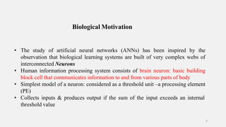 Biological Motivation
8
• The study of artificial neural networks (ANNs) has been inspired by the
observation that biological learning systems are built of very complex webs of
interconnected Neurons
• Human information processing system consists of brain neuron: basic building
block cell that communicates information to and from various parts of body
• Simplest model of a neuron: considered as a threshold unit –a processing element
(PE)
• Collects inputs & produces output if the sum of the input exceeds an internal
threshold value
 