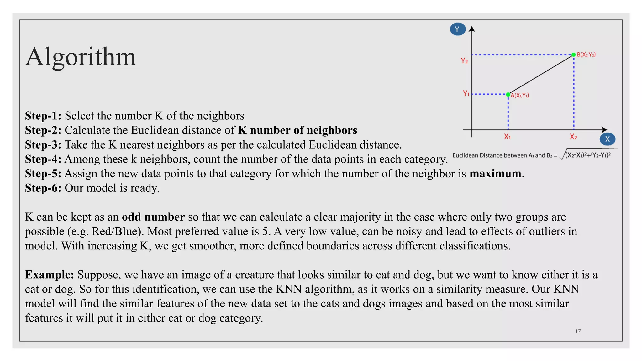 Algorithm
Step-1: Select the number K of the neighbors
Step-2: Calculate the Euclidean distance of K number of neighbors
Step-3: Take the K nearest neighbors as per the calculated Euclidean distance.
Step-4: Among these k neighbors, count the number of the data points in each category.
Step-5: Assign the new data points to that category for which the number of the neighbor is maximum.
Step-6: Our model is ready.
K can be kept as an odd number so that we can calculate a clear majority in the case where only two groups are
possible (e.g. Red/Blue). Most preferred value is 5. A very low value, can be noisy and lead to effects of outliers in
model. With increasing K, we get smoother, more defined boundaries across different classifications.
Example: Suppose, we have an image of a creature that looks similar to cat and dog, but we want to know either it is a
cat or dog. So for this identification, we can use the KNN algorithm, as it works on a similarity measure. Our KNN
model will find the similar features of the new data set to the cats and dogs images and based on the most similar
features it will put it in either cat or dog category.
17
 