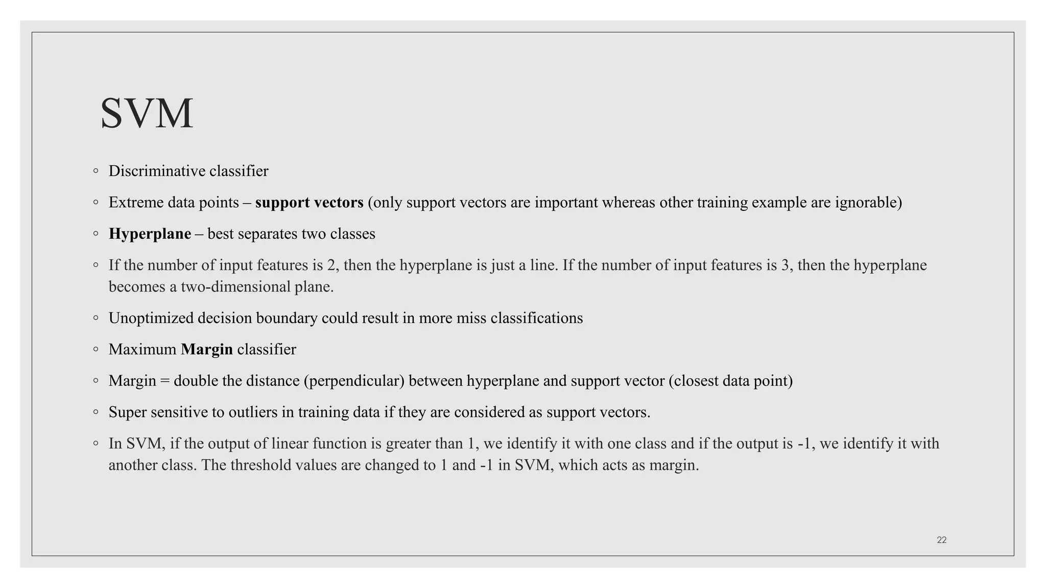 SVM
◦ Discriminative classifier
◦ Extreme data points – support vectors (only support vectors are important whereas other training example are ignorable)
◦ Hyperplane – best separates two classes
◦ If the number of input features is 2, then the hyperplane is just a line. If the number of input features is 3, then the hyperplane
becomes a two-dimensional plane.
◦ Unoptimized decision boundary could result in more miss classifications
◦ Maximum Margin classifier
◦ Margin = double the distance (perpendicular) between hyperplane and support vector (closest data point)
◦ Super sensitive to outliers in training data if they are considered as support vectors.
◦ In SVM, if the output of linear function is greater than 1, we identify it with one class and if the output is -1, we identify it with
another class. The threshold values are changed to 1 and -1 in SVM, which acts as margin.
22
 