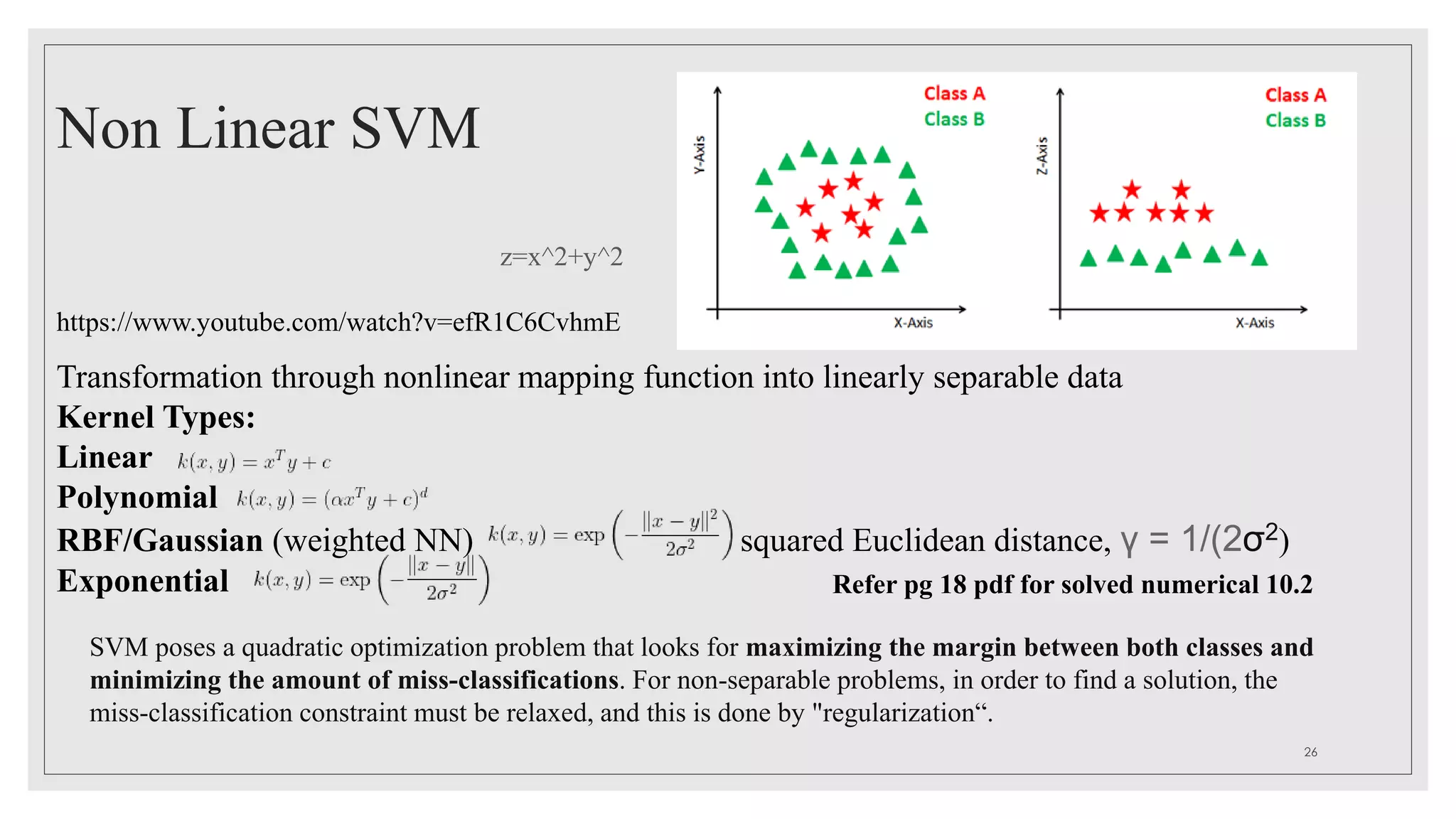 Non Linear SVM
z=x^2+y^2
Transformation through nonlinear mapping function into linearly separable data
Kernel Types:
Linear
Polynomial
RBF/Gaussian (weighted NN) squared Euclidean distance, γ = 1/(2σ2)
Exponential
https://www.youtube.com/watch?v=efR1C6CvhmE
Refer pg 18 pdf for solved numerical 10.2
26
SVM poses a quadratic optimization problem that looks for maximizing the margin between both classes and
minimizing the amount of miss-classifications. For non-separable problems, in order to find a solution, the
miss-classification constraint must be relaxed, and this is done by "regularization“.
 
