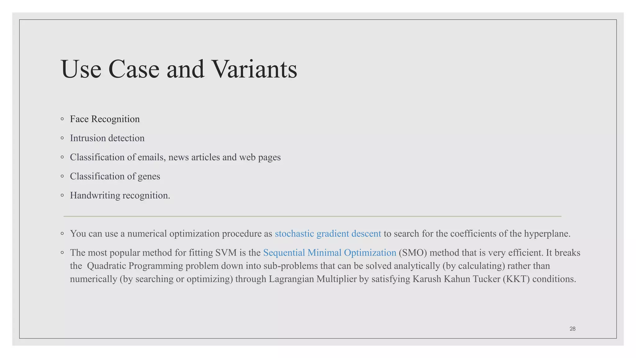 Use Case and Variants
◦ Face Recognition
◦ Intrusion detection
◦ Classification of emails, news articles and web pages
◦ Classification of genes
◦ Handwriting recognition.
◦ You can use a numerical optimization procedure as stochastic gradient descent to search for the coefficients of the hyperplane.
◦ The most popular method for fitting SVM is the Sequential Minimal Optimization (SMO) method that is very efficient. It breaks
the Quadratic Programming problem down into sub-problems that can be solved analytically (by calculating) rather than
numerically (by searching or optimizing) through Lagrangian Multiplier by satisfying Karush Kahun Tucker (KKT) conditions.
28
 