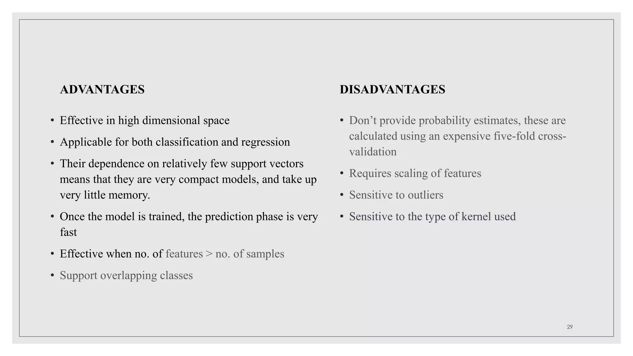ADVANTAGES
• Effective in high dimensional space
• Applicable for both classification and regression
• Their dependence on relatively few support vectors
means that they are very compact models, and take up
very little memory.
• Once the model is trained, the prediction phase is very
fast
• Effective when no. of features > no. of samples
• Support overlapping classes
DISADVANTAGES
• Don’t provide probability estimates, these are
calculated using an expensive five-fold cross-
validation
• Requires scaling of features
• Sensitive to outliers
• Sensitive to the type of kernel used
29
 