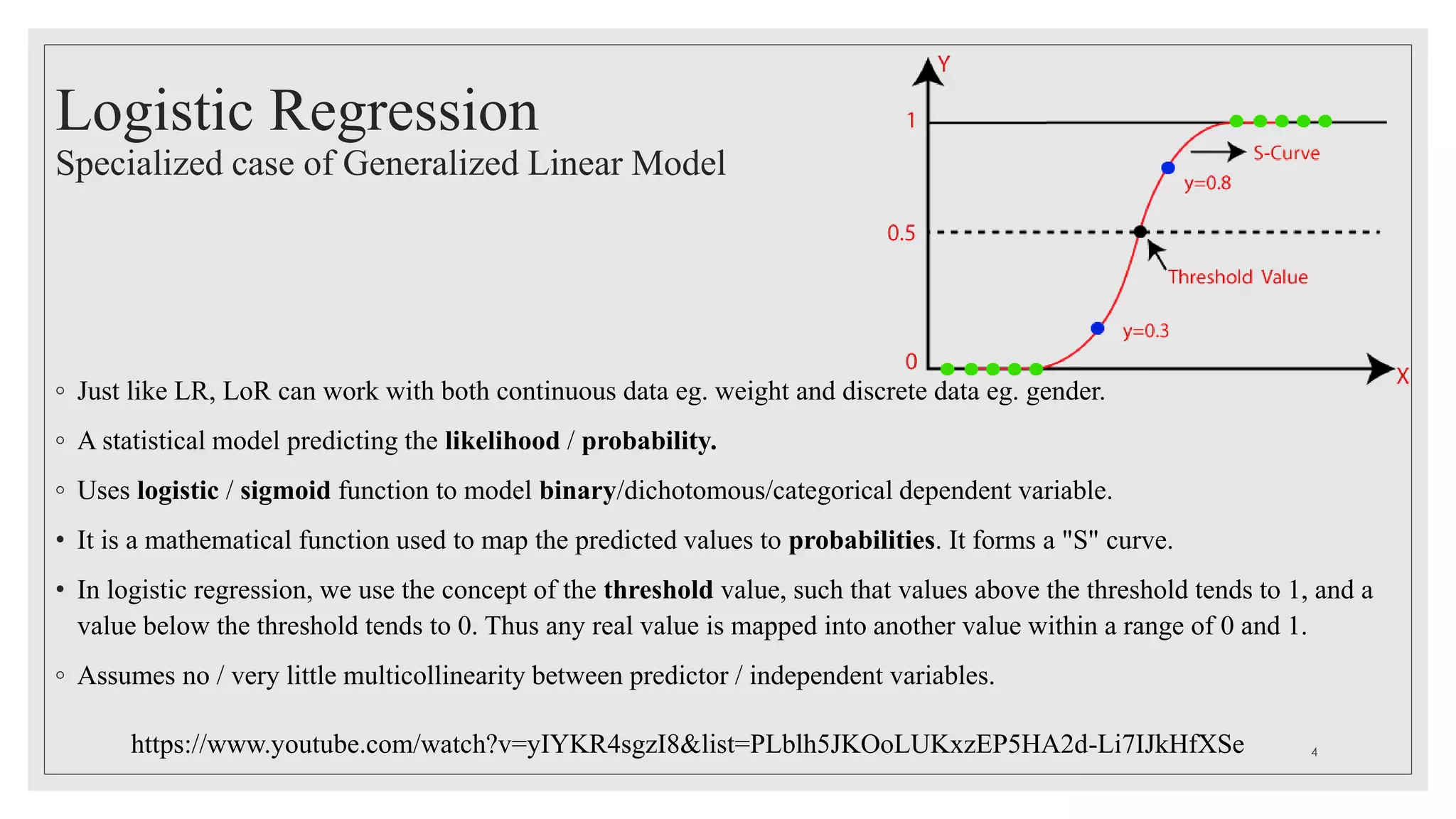 Logistic Regression
Specialized case of Generalized Linear Model
◦ Just like LR, LoR can work with both continuous data eg. weight and discrete data eg. gender.
◦ A statistical model predicting the likelihood / probability.
◦ Uses logistic / sigmoid function to model binary/dichotomous/categorical dependent variable.
• It is a mathematical function used to map the predicted values to probabilities. It forms a "S" curve.
• In logistic regression, we use the concept of the threshold value, such that values above the threshold tends to 1, and a
value below the threshold tends to 0. Thus any real value is mapped into another value within a range of 0 and 1.
◦ Assumes no / very little multicollinearity between predictor / independent variables.
https://www.youtube.com/watch?v=yIYKR4sgzI8&list=PLblh5JKOoLUKxzEP5HA2d-Li7IJkHfXSe 4
 