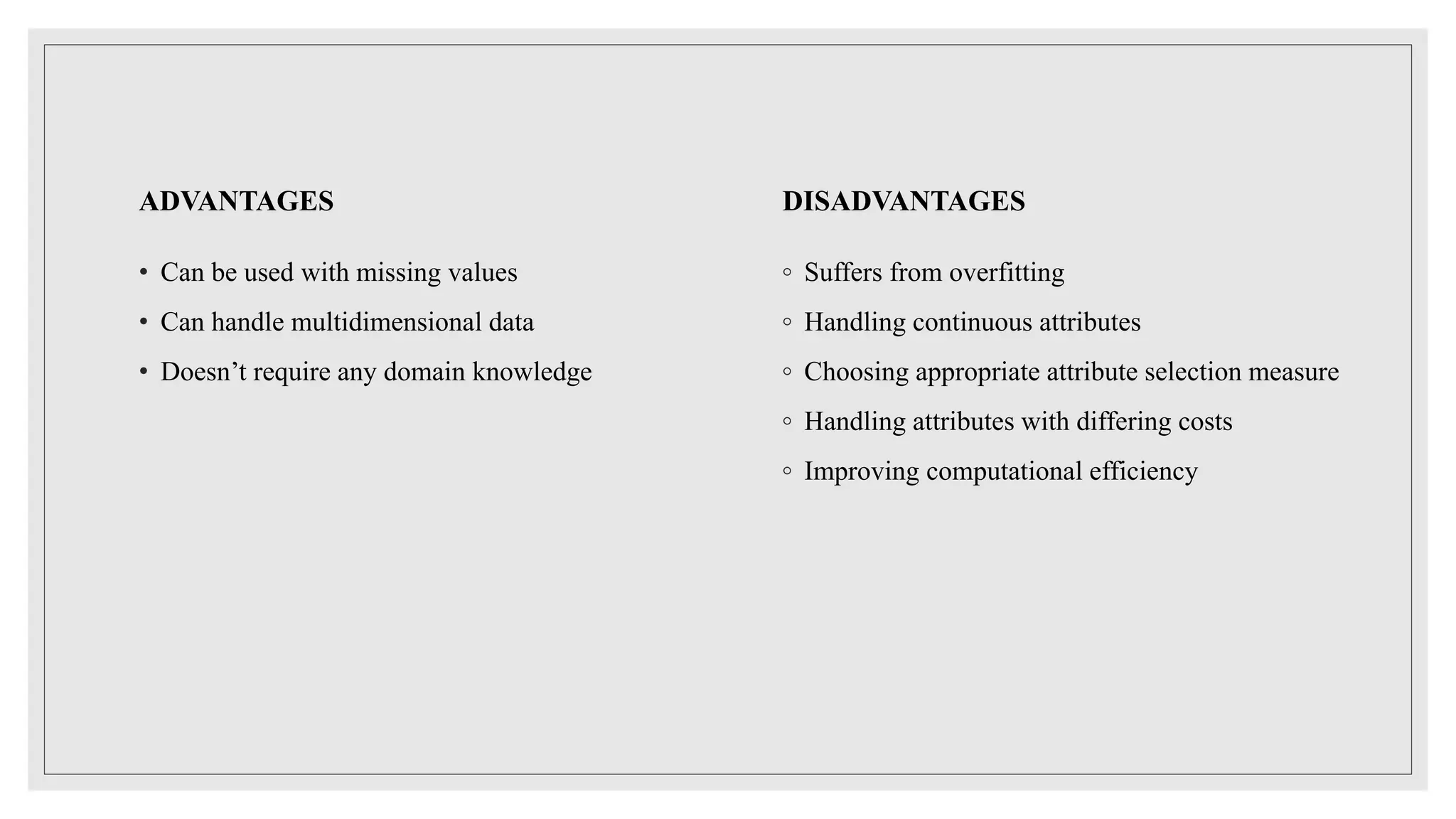 ADVANTAGES
• Can be used with missing values
• Can handle multidimensional data
• Doesn’t require any domain knowledge
DISADVANTAGES
◦ Suffers from overfitting
◦ Handling continuous attributes
◦ Choosing appropriate attribute selection measure
◦ Handling attributes with differing costs
◦ Improving computational efficiency
 