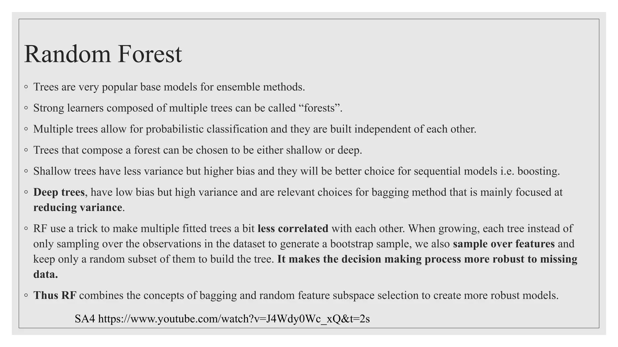 Random Forest
◦ Trees are very popular base models for ensemble methods.
◦ Strong learners composed of multiple trees can be called “forests”.
◦ Multiple trees allow for probabilistic classification and they are built independent of each other.
◦ Trees that compose a forest can be chosen to be either shallow or deep.
◦ Shallow trees have less variance but higher bias and they will be better choice for sequential models i.e. boosting.
◦ Deep trees, have low bias but high variance and are relevant choices for bagging method that is mainly focused at
reducing variance.
◦ RF use a trick to make multiple fitted trees a bit less correlated with each other. When growing, each tree instead of
only sampling over the observations in the dataset to generate a bootstrap sample, we also sample over features and
keep only a random subset of them to build the tree. It makes the decision making process more robust to missing
data.
◦ Thus RF combines the concepts of bagging and random feature subspace selection to create more robust models.
SA4 https://www.youtube.com/watch?v=J4Wdy0Wc_xQ&t=2s
 