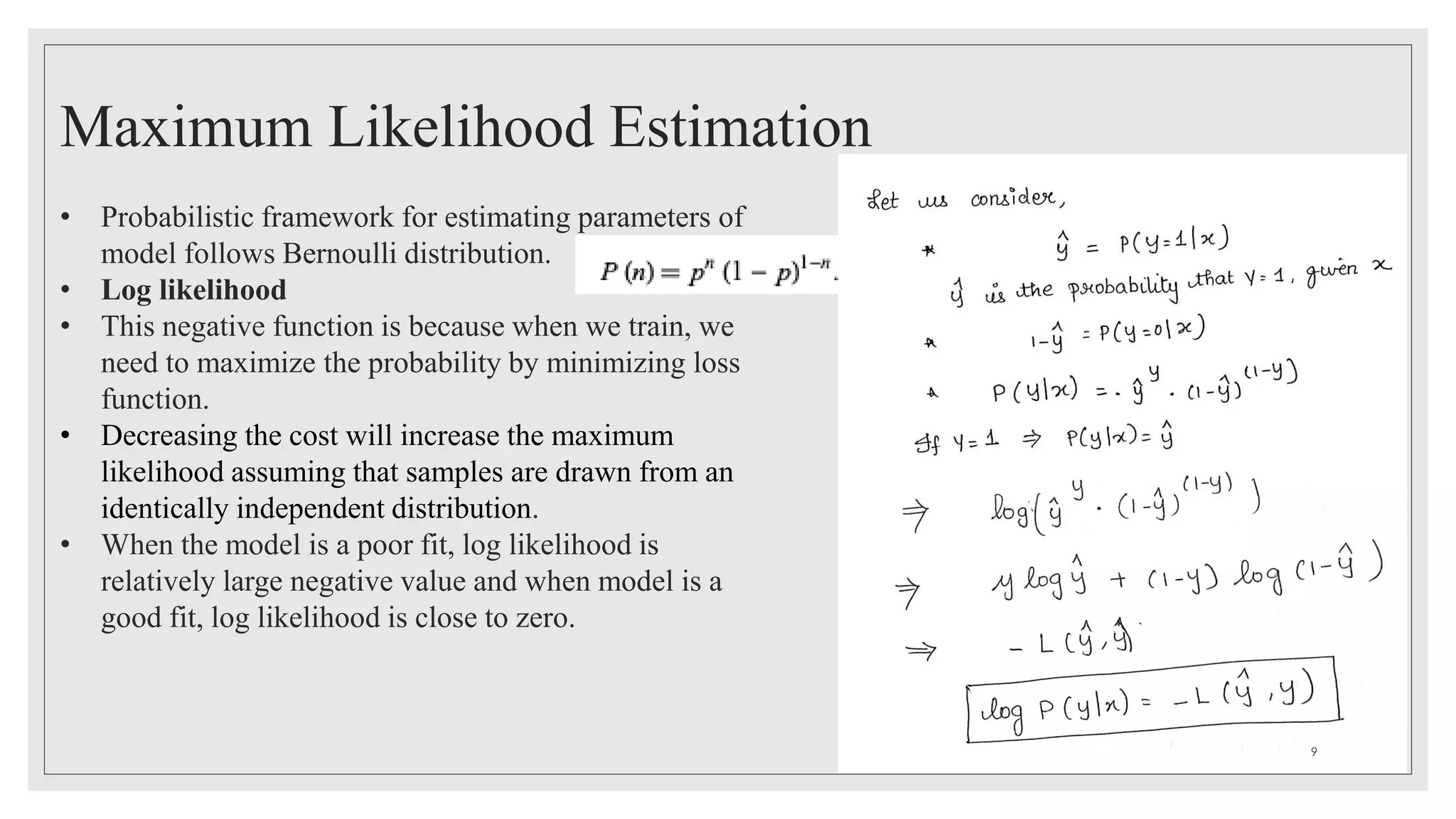 Maximum Likelihood Estimation
• Probabilistic framework for estimating parameters of
model follows Bernoulli distribution.
• Log likelihood
• This negative function is because when we train, we
need to maximize the probability by minimizing loss
function.
• Decreasing the cost will increase the maximum
likelihood assuming that samples are drawn from an
identically independent distribution.
• When the model is a poor fit, log likelihood is
relatively large negative value and when model is a
good fit, log likelihood is close to zero.
9
 
