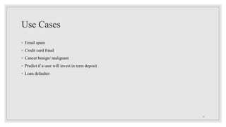 Use Cases
◦ Email spam
◦ Credit card fraud
◦ Cancer benign/ malignant
◦ Predict if a user will invest in term deposit
◦ Loan defaulter
13
 
