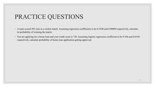 PRACTICE QUESTIONS
◦ A team scored 285 runs in a cricket match. Assuming regression coefficients to be 0.3548 and 0.00089 respectively, calculate
its probability of winning the match.
◦ You are applying for a home loan and your credit score is 720. Assuming logistic regression coefficient to be 9.346 and 0.0146
respectively, calculate probability of home loan application getting approved.
15
 