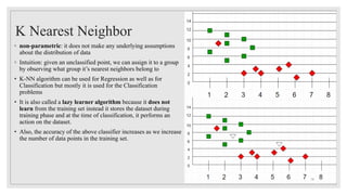 K Nearest Neighbor
◦ non-parametric: it does not make any underlying assumptions
about the distribution of data
◦ Intuition: given an unclassified point, we can assign it to a group
by observing what group it’s nearest neighbors belong to
• K-NN algorithm can be used for Regression as well as for
Classification but mostly it is used for the Classification
problems
• It is also called a lazy learner algorithm because it does not
learn from the training set instead it stores the dataset during
training phase and at the time of classification, it performs an
action on the dataset.
• Also, the accuracy of the above classifier increases as we increase
the number of data points in the training set.
16
 