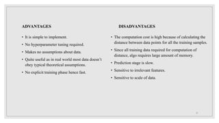 ADVANTAGES
• It is simple to implement.
• No hyperparameter tuning required.
• Makes no assumptions about data.
• Quite useful as in real world most data doesn’t
obey typical theoretical assumptions.
• No explicit training phase hence fast.
DISADVANTAGES
• The computation cost is high because of calculating the
distance between data points for all the training samples.
• Since all training data required for computation of
distance, algo requires large amount of memory.
• Prediction stage is slow.
• Sensitive to irrelevant features.
• Sensitive to scale of data.
21
 