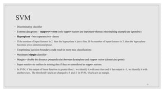 SVM
◦ Discriminative classifier
◦ Extreme data points – support vectors (only support vectors are important whereas other training example are ignorable)
◦ Hyperplane – best separates two classes
◦ If the number of input features is 2, then the hyperplane is just a line. If the number of input features is 3, then the hyperplane
becomes a two-dimensional plane.
◦ Unoptimized decision boundary could result in more miss classifications
◦ Maximum Margin classifier
◦ Margin = double the distance (perpendicular) between hyperplane and support vector (closest data point)
◦ Super sensitive to outliers in training data if they are considered as support vectors.
◦ In SVM, if the output of linear function is greater than 1, we identify it with one class and if the output is -1, we identify it with
another class. The threshold values are changed to 1 and -1 in SVM, which acts as margin.
22
 