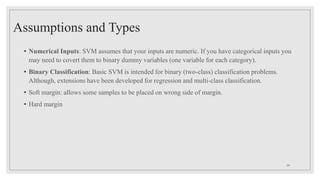Assumptions and Types
• Numerical Inputs: SVM assumes that your inputs are numeric. If you have categorical inputs you
may need to covert them to binary dummy variables (one variable for each category).
• Binary Classification: Basic SVM is intended for binary (two-class) classification problems.
Although, extensions have been developed for regression and multi-class classification.
• Soft margin: allows some samples to be placed on wrong side of margin.
• Hard margin
24
 