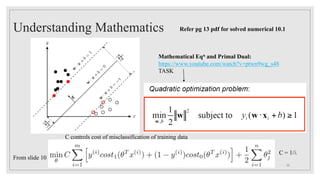 Understanding Mathematics
Mathematical Eqn and Primal Dual:
https://www.youtube.com/watch?v=ptwn9wg_s48
TASK
Refer pg 13 pdf for solved numerical 10.1
25
From slide 10
C = 1/λ
C controls cost of misclassification of training data
 