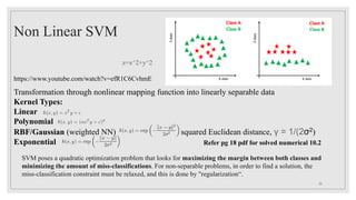 Non Linear SVM
z=x^2+y^2
Transformation through nonlinear mapping function into linearly separable data
Kernel Types:
Linear
Polynomial
RBF/Gaussian (weighted NN) squared Euclidean distance, γ = 1/(2σ2)
Exponential
https://www.youtube.com/watch?v=efR1C6CvhmE
Refer pg 18 pdf for solved numerical 10.2
26
SVM poses a quadratic optimization problem that looks for maximizing the margin between both classes and
minimizing the amount of miss-classifications. For non-separable problems, in order to find a solution, the
miss-classification constraint must be relaxed, and this is done by "regularization“.
 