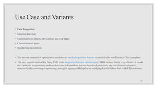 Use Case and Variants
◦ Face Recognition
◦ Intrusion detection
◦ Classification of emails, news articles and web pages
◦ Classification of genes
◦ Handwriting recognition.
◦ You can use a numerical optimization procedure as stochastic gradient descent to search for the coefficients of the hyperplane.
◦ The most popular method for fitting SVM is the Sequential Minimal Optimization (SMO) method that is very efficient. It breaks
the Quadratic Programming problem down into sub-problems that can be solved analytically (by calculating) rather than
numerically (by searching or optimizing) through Lagrangian Multiplier by satisfying Karush Kahun Tucker (KKT) conditions.
28
 