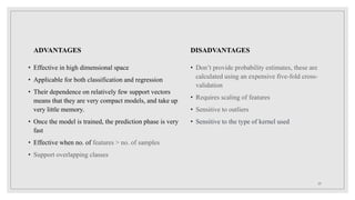 ADVANTAGES
• Effective in high dimensional space
• Applicable for both classification and regression
• Their dependence on relatively few support vectors
means that they are very compact models, and take up
very little memory.
• Once the model is trained, the prediction phase is very
fast
• Effective when no. of features > no. of samples
• Support overlapping classes
DISADVANTAGES
• Don’t provide probability estimates, these are
calculated using an expensive five-fold cross-
validation
• Requires scaling of features
• Sensitive to outliers
• Sensitive to the type of kernel used
29
 