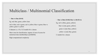 Multiclass / Multinomial Classification
◦ One vs One (OvO)
Eg. red, blue, green, yellow class
red vs blue, red vs green, red vs yellow, blue vs green, blue vs
yellow, green vs yellow
6 datasets i.e. c*(c-1)/2 models for c classes
Most votes for classification. argmax of sum of scores for
numerical class membership as probability
High computational complexity
31
◦ One vs Rest (OvR) One vs All (OvA)
Eg. red vs [blue, green, yellow]
blue vs [red, green, yellow]
green vs [red, blue, yellow]
yellow vs [red, blue, green]
C models for c classes
 