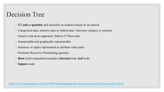 Decision Tree
◦ DT asks a question and classifies an instance based on an answer
◦ Categorical data, numeric data or ranked data. Outcome category or numeric
◦ Intuitive top down approach, follows If Then rules
◦ Interpretable and graphically representable
◦ Instances or tuples represented as attribute value pairs
◦ Performs Recursive Partitioning (greedy)
◦ Root (entire population/sample), internal node, leaf node
◦ Impure node
https://www.kdnuggets.com/2019/08/understanding-decision-trees-classification-python.html
 