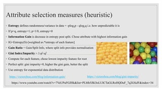 Attribute selection measures (heuristic)
◦ Entropy defines randomness/variance in data = -plog2p - qlog2q i.e. how unpredictable it is
◦ If p=q, entropy=1; p=1/0, entropy=0
◦ Information Gain is decrease in entropy post split. Chose attribute with highest information gain
◦ IG=Entropy(S)-[weighted av.*entropy of each feature]
◦ Gain Ratio = Gain/Split Info, where split info provides normalisation
◦ Gini Index/Impurity = 1-p2-q2
◦ Compute for each feature, chose lowest impurity feature for root
◦ Perfect split: gini impurity=0, higher the gini gain, better the split
◦ Use entropy for exponential data distribution
https://www.youtube.com/watch?v=7VeUPuFGJHk&list=PLblh5JKOoLUICTaGLRoHQDuF_7q2GfuJF&index=34
https://victorzhou.com/blog/information-gain/ https://victorzhou.com/blog/gini-impurity/
 