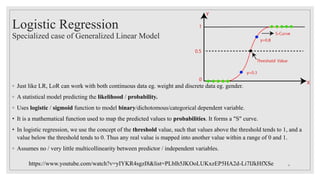 Logistic Regression
Specialized case of Generalized Linear Model
◦ Just like LR, LoR can work with both continuous data eg. weight and discrete data eg. gender.
◦ A statistical model predicting the likelihood / probability.
◦ Uses logistic / sigmoid function to model binary/dichotomous/categorical dependent variable.
• It is a mathematical function used to map the predicted values to probabilities. It forms a "S" curve.
• In logistic regression, we use the concept of the threshold value, such that values above the threshold tends to 1, and a
value below the threshold tends to 0. Thus any real value is mapped into another value within a range of 0 and 1.
◦ Assumes no / very little multicollinearity between predictor / independent variables.
https://www.youtube.com/watch?v=yIYKR4sgzI8&list=PLblh5JKOoLUKxzEP5HA2d-Li7IJkHfXSe 4
 