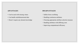 ADVANTAGES
• Can be used with missing values
• Can handle multidimensional data
• Doesn’t require any domain knowledge
DISADVANTAGES
◦ Suffers from overfitting
◦ Handling continuous attributes
◦ Choosing appropriate attribute selection measure
◦ Handling attributes with differing costs
◦ Improving computational efficiency
 