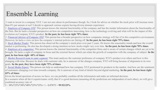 Ensemble Learning
I want to invest in a company XYZ. I am not sure about its performance though. So, I look for advice on whether the stock price will increase more
than 6% per annum or not? I decide to approach various experts having diverse domain experience:
1. Employee of Company XYZ: This person knows the internal functionality of the company and has the insider information about the functionality of
the firm. But he lacks a broader perspective on how are competitors innovating, how is the technology evolving and what will be the impact of this
evolution on Company XYZ’s product. In the past, he has been right 70% times.
2. Financial Advisor of Company XYZ: This person has a broader perspective on how companies strategy will fair of in this competitive environment.
However, he lacks a view on how the company’s internal policies are fairing off. In the past, he has been right 75% times.
3. Stock Market Trader: This person has observed the company’s stock price over past 3 years. He knows the seasonality trends and how the overall
market is performing. He also has developed a strong intuition on how stocks might vary over time. In the past, he has been right 70% times.
4. Employee of a competitor: This person knows the internal functionality of the competitor firms and is aware of certain changes which are yet to be
brought. He lacks a sight of company in focus and the external factors which can relate the growth of competitor with the company of subject. In the
past, he has been right 60% of times.
5. Market Research team in same segment: This team analyzes the customer preference of company XYZ’s product over others and how is this
changing with time. Because he deals with customer side, he is unaware of the changes company XYZ will bring because of alignment to its own
goals. In the past, they have been right 75% of times.
6. Social Media Expert: This person can help us understand how has company XYZ positioned its products in the market. And how are the sentiment
of customers changing over time towards company. He is unaware of any kind of details beyond digital marketing. In the past, he has been right
65% of times.
Given the broad spectrum of access we have, we can probably combine all the information and make an informed decision.
In a scenario when all the 6 experts/teams verify that it’s a good decision (assuming all the predictions are independent of each other), we will get a
combined accuracy rate of
1 - 30%*25%*30%*40%*25%*35%= 1 - 0.07875 = 99.92125%
 