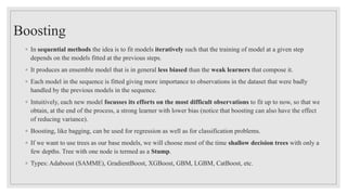 Boosting
◦ In sequential methods the idea is to fit models iteratively such that the training of model at a given step
depends on the models fitted at the previous steps.
◦ It produces an ensemble model that is in general less biased than the weak learners that compose it.
◦ Each model in the sequence is fitted giving more importance to observations in the dataset that were badly
handled by the previous models in the sequence.
◦ Intuitively, each new model focusses its efforts on the most difficult observations to fit up to now, so that we
obtain, at the end of the process, a strong learner with lower bias (notice that boosting can also have the effect
of reducing variance).
◦ Boosting, like bagging, can be used for regression as well as for classification problems.
◦ If we want to use trees as our base models, we will choose most of the time shallow decision trees with only a
few depths. Tree with one node is termed as a Stump.
◦ Types: Adaboost (SAMME), GradientBoost, XGBoost, GBM, LGBM, CatBoost, etc.
 