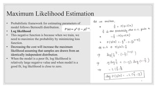 Maximum Likelihood Estimation
• Probabilistic framework for estimating parameters of
model follows Bernoulli distribution.
• Log likelihood
• This negative function is because when we train, we
need to maximize the probability by minimizing loss
function.
• Decreasing the cost will increase the maximum
likelihood assuming that samples are drawn from an
identically independent distribution.
• When the model is a poor fit, log likelihood is
relatively large negative value and when model is a
good fit, log likelihood is close to zero.
9
 