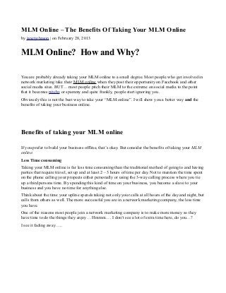 MLM Online – The Benefits Of Taking Your MLM Online
by janetjohnson | on February 28, 2013


MLM Online? How and Why?

You are probably already taking your MLM online to a small degree. Most people who get involved in
network marketing take their MLM online when they post their opportunity on Facebook and other
social media sites. BUT… most people pitch their MLM to the extreme on social media to the point
that it becomes pitchy or spammy and quite frankly, people start ignoring you.
Obviously this is not the best way to take your “MLM online”. I will show you a better way and the
benefits of taking your business online.




Benefits of taking your MLM online

If you prefer to build your business offline, that’s okay. But consider the benefits of taking your MLM
online:
Less Time consuming
Taking your MLM online is far less time consuming than the traditional method of going to and having
parties that require travel, set up and at least 2 – 3 hours of time per day. Not to mention the time spent
on the phone calling your propects either personally or using the 3-way calling process where you tie
up a third persons time. By spending this kind of time on your business, you become a slave to your
business and you have no time for anything else.
Think about the time your upline spends taking not only your calls at all hours of the day and night, but
calls from others as well. The more successful you are in a network marketing company, the less time
you have.
One of the reasons most people join a network marketing company is to make more money so they
have time to do the things they enjoy… Hmmm…. I don’t see a lot of extra time here, do you…?
I see it fading away…..
 