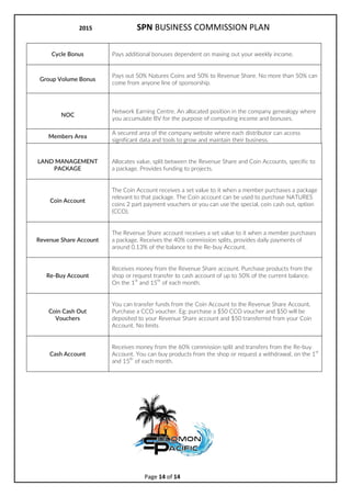 2017 SPN BUSINESS COMMISSION PLAN
Page 14 of 15
DEFINITIONS
SPN
Solomon Pacific Network. The Company operating the marketing for the
Sponsor a Tree program and sales commission system.
CCO
Coin Cash Out. A special offer that allows you to cash out coins through the
Revenue Share account.
Agreement
Independent Distributor Agreement is a legally binding arrangement between
SPN and the Distributor, setting out the terms of use, policies and procedures.
Customer The person or company who purchases the companys products or services.
Distributor
The person or company who is authorized by the company to perform sales and
marketing or products or services on behalf of the company, aka Wholesaler.
Retail The price(s) a Customer pays for company products and services.
Wholesale The price(s) a Distributor pays for company products and services.
Sponsor The Distributor who enrolled you into SPN.
Enroller The Distributor who enrolled you into SPN.
Upline
The team of distributors who enrolled before you and are up above you in your
organizational genealogy. They become responsible for your success.
Downline
The team of distributors who enrolled after you and are down below you in
your organizational genealogy. You become responsible for their success.
NOC Tree
The hierarchy or genealogy of distributors (starting with you) with a direct
connection from one to the next. (e.g. grandfather, father, you).
NOC Multi-Match Tree
The hierarchy or genealogy of distributors (starting with you) with a direct
connection from one to the next. (e.g. Facebook friends of friends)
Placement
The position you are located in the Multi-Match NOC Tree. Your upline will be
your Enroller but you may not be directly connected to them in the MM tree.
Flushing When accumulated BV, PV or CV is cancelled or reduced to zero.
Qualification
When you have met the legal, financial and/or activity requirements to earn a
particular income, bonus or status.
Active When you are considered to be building the SPN business.
Status A position of financial achievement and respect for your business acumen.
BV
Business Value: Value (in Euros) of a product, allocated to each sale that is used
for the computation of commissions, income and bonuses.
PV Personal Volume: Value in BV of Personal Sales (sales made by you).
Direct Sale Sale made by you to Customers or Distributors.
Indirect Sale Sales made by a Distributor in your Personal Enrolment Tree.
1
st
Level Sales or enrolments made by you.
Cycle
The system pays a Multi-Match bonus each time it finds 300 BV of sales on one
side of your tree and 200 BV on the other.
 
