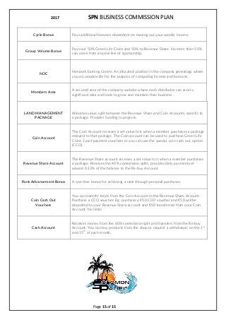 2017 SPN BUSINESS COMMISSION PLAN
Page 15 of 15
Cycle Bonus Pays additional bonuses dependent on maxing out your weekly income.
Group Volume Bonus
Pays out 50% Green Life Coins and 50% to Revenue Share. No more than 50%
can come from anyone line of sponsorship.
NOC
Network Earning Centre. An allocated position in the company genealogy where
you accumulate BV for the purpose of computing income and bonuses.
Members Area
A secured area of the company website where each distributor can access
significant data and tools to grow and maintain their business.
LAND MANAGEMENT
PACKAGE
Allocates value, split between the Revenue Share and Coin Accounts, specific to
a package. Provides funding to projects.
Coin Account
The Coin Account receives a set value to it when a member purchases a package
relevant to that package. The Coin account can be used to purchase Green Life
Coins 2 part payment vouchers or you can use the special, coin cash out, option
(CCO).
Revenue Share Account
The Revenue Share account receives a set value to it when a member purchases
a package. Receives the 40% commission splits, provides daily payments of
around 0.13% of the balance to the Re-buy Account.
Rank Advancement Bonus A one time bonus for achieving a rank through personal purchases.
Coin Cash Out
Vouchers
You can transfer funds from the Coin Account to the Revenue Share Account.
Purchase a CCO voucher. Eg: purchase a 50 CCO voucher and 50 will be
deposited to your Revenue Share account and 50 transferred from your Coin
Account. No limits
Cash Account
Receives money from the 60% commission split and transfers from the Re-buy
Account. You can buy products from the shop or request a withdrawal, on the 1
st
and 15
th
of each month.
 