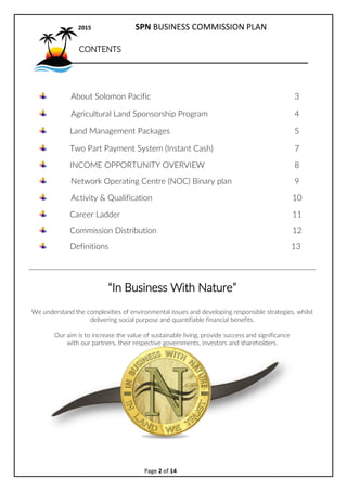 2017 SPN BUSINESS COMMISSION PLAN
Page 2 of 15
CONTENTS
About Solomon Pacific 3
Agricultural Land Sponsorship Program 4
Land Management Packages 5
GLife 50% Rewards on sales 6
INCOME OPPORTUNITY OVERVIEW 7
Network Operating Centre (NOC) Binary plan 9
Activity & Qualification 10
Career Ladder 11
Definitions 13
In Business With Nature
We understand the complexities of environmental issues and developing responsible strategies,
whilst delivering social purpose and quantifiable financial benefits.
Our aim is to increase the value of sustainable living, provide success and significance
with our partners, their respective governments, investors and shareholders.
 