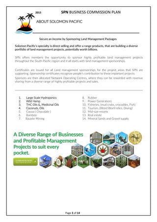 2017 SPN BUSINESS COMMISSION PLAN
Page 3 of 15
ABOUT SOLOMON PACIFIC
Secure an Income by Sponsoring Land Management Packages
Solomon Pacifics specialty is direct selling and offer a range products, that are building a diverse
portfolio of land management projects, potentially worth billions.
SPN o?ers members the opportunity to sponsor highly profitable land management projects
throughout the South Pacific region and it all starts with land management sponsorships.
Certificates are issued for all Land
management sponsorships for the
project areas that SPN are
supporting.
Sponsorship certificates recognize
peoples contribution to these
important projects. Sponsors are
then allocated
Network Operating Centres,
where they can be rewarded with
revenue sharing from a diverse
range of highly profitable projects
and sales.
1. Large Scale Hydroponics
2. Wild Hemp
3. THC Oils &, Medicinal Oils
4. Coconuts, Oils
5. Cocoa ( Chocolate )
6. Bamboo
7. Rubber
8. Power Generation)
9. Fisheries, (mud crabs, crocodiles, Fish)
10. Tourism, (Word WarII relics, Diving)
11. Mid-size resorts
12. Real estate
13. Mineral Sands and Gravel supply
 