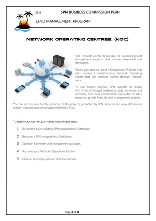 2017 SPN BUSINESS COMMISSION PLAN
Page 4 of 15
LAND MANAGEMENT PROGRAM
Network Operating Centres. (NOC)
SPN rewards people financially for sponsoring land
management projects that can be expanded and
developed.
When you sponsor Land Management Projects you
will receive a complimentary Network Operating
Centre that can generate income through network
sales.
To help people succeed, SPN supports its people
with (free of charge) marketing tools, seminars and
webinars. SPN pays commissions every day on sales
made and profits from, its land management projects.
You can earn income for the entire life of the projects promoted by SPN. You can also view all business
activity through your personalized Members Area.
To begin your journey, just follow these simple steps
1. Be invited by an existing SPN Independent Distributor
2. Become a SPN Independent Distributor
3. Sponsor 1 or more land management packages
4. Activate your Network Operations Centre
5. Choose to employ passive or active income
 