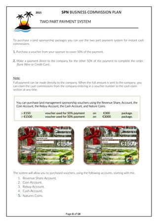 2017 SPN BUSINESS COMMISSION PLAN
Page 6 of 15
Coin cash out option.
For every 50.oo CCO voucher you
purchase, 50.oo will be deposited to
your Revenue Share account and then
you can transfer 50.oo from your coin
account, over to your Revenue Share
account. = 5 Bv
The amount of CCO packs you can
purchase is limited to 800,000.oo
The 50.oo CCO packages enable SPN to assign coins to the system allowing SPN to draw
on the land and banking system.
50% Cash Out Rewards
GLife Rewards are like FlyBuys.
Did you just receive a cash out voucher?
That means one of your personally sponsored people just ordered a package and you have been
rewarded with 50% of the value of the package in the form of a cash out rewards voucher.
When you receive a voucher you can apply to cash out your, Revenue Share account or your Coin
account instantly to the value of the voucher.
This allows you to cash out your revenue share or coin accounts instantly. No waiting for two years of
revenue share or waiting for the coins to increase in value, take your profits instantly with the
vouchers.
Step 1. Send the email receipt you received to support and request to claim your GLife Rewards to
withdraw. solomonpacific@gmail.com
Step 2. SPN will cash out your revenue share account to the value of the voucher and send that value
to your cash account where you can withdraw it.
Note: SPN will go to your revenue share account first and cash it out and then go to your coin
account and cash that out next in that order.
 