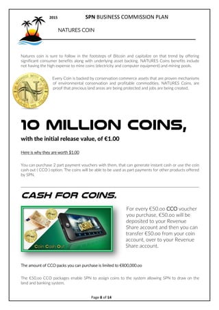 2017 SPN BUSINESS COMMISSION PLAN
Page 8 of 15
GREEN LIFE REWARDS COIN
1 Billion Coins, initial release value, of 1.00
SPN has a joint venture agreement with a premium digital product supplier to
produce the first Conservation backed Crypto Currency.
For every coin produced, profit producing land management will have been
sponsored, which will create significant social and economic benefits for local
communities where the projects are being managed.
Through SPN, a unique crowdfunding model has been created, whereby people
can be paid when sponsoring a wide array of diversified land management projects.
When you sponsor land, you will be able to secure 100s even 1000s of Green Life Coins that can be
used just like Bitcoins. It is our hope that the financial world will sit up and take notice. Green Life
Coins are designed to be accepted by businesses all over the world because the trend is towards
doing something beneficial for the environment and being able to show proof that economic and
social benefits are being created.
Green Life Coins are given out as a reward to people that help crowd fund important land
management projects. This will create a unique niche for the coins which include not having the high
expense to mine coins, (electricity and computer equipment) and mining pools.
Every Coin is proof that crowd funding had been received to acquire assets that are proven
mechanisms of conservation and profitable commodities. Green Life Coins, are given as rewards when
land areas are secured, jobs will be created and profits will distributed.
Here is why they are worth 1.00
You can purchase 2 part payment vouchers with them, that can generate instant cash or use the coin
cash out ( CCO ) option. The coins will be able to be used as part payments for other products offered
by SPN.
 
