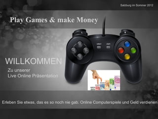 Salzburg im Sommer 2012




    Play Games & make Money




 WILLKOMMEN
   Zu unserer
   Live Online Präsentation




Erleben Sie etwas, das es so noch nie gab. Online Computerspiele und Geld verdienen
 