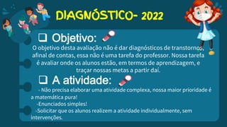 DIAGNÓSTICO- 2022
 Objetivo:
O objetivo desta avaliação não é dar diagnósticos de transtornos,
afinal de contas, essa não é uma tarefa do professor. Nossa tarefa
é avaliar onde os alunos estão, em termos de aprendizagem, e
traçar nossas metas a partir daí.
 A atividade:
- Não precisa elaborar uma atividade complexa, nossa maior prioridade é
a matemática pura!
-Enunciados simples!
-Solicitar que os alunos realizem a atividade individualmente, sem
intervenções.
 