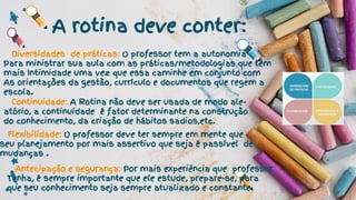 A rotina deve conter:
Diversidades de práticas: O professor tem a autonomia
Para ministrar sua aula com as práticas/metodologias que têm
mais Intimidade uma vez que essa caminhe em conjunto com
As orientações da gestão, currículo e documentos que regem a
escola.
Continuidade: A Rotina não deve ser usada de modo ale-
atório, a continuidade é fator determinante na construção
do conhecimento, da criação de hábitos sadios,etc.
Flexibilidade: O professor deve ter sempre em mente que
seu planejamento por mais assertivo que seja é passível de
mudanças .
Antecipação e segurança: Por mais experiência que professor
Tenha, é sempre importante que ele estude, prepare-se, para
que seu conhecimento seja sempre atualizado e constante.
 
