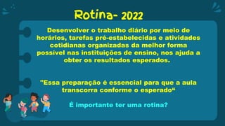 Rotina- 2022
Desenvolver o trabalho diário por meio de
horários, tarefas pré-estabelecidas e atividades
cotidianas organizadas da melhor forma
possível nas instituições de ensino, nos ajuda a
obter os resultados esperados.
"Essa preparação é essencial para que a aula
transcorra conforme o esperado“
É importante ter uma rotina?
 