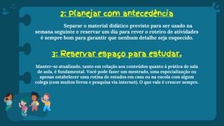 2: Planejar com antecedência
Separar o material didático previsto para ser usado na
semana seguinte e reservar um dia para rever o roteiro de atividades
é sempre bom para garantir que nenhum detalhe seja esquecido.
3: Reservar espaço para estudar.
Manter-se atualizado, tanto em relação aos conteúdos quanto à prática de sala
de aula, é fundamental. Você pode fazer um mestrado, uma especialização ou
apenas estabelecer uma rotina de estudos em casa ou na escola com algum
colega (com muitos livros e pesquisa via internet). O que vale é crescer sempre.
 