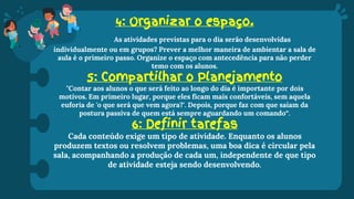 4: Organizar o espaço.
As atividades previstas para o dia serão desenvolvidas
individualmente ou em grupos? Prever a melhor maneira de ambientar a sala de
aula é o primeiro passo. Organize o espaço com antecedência para não perder
temo com os alunos.
5: Compartilhar o Planejamento
"Contar aos alunos o que será feito ao longo do dia é importante por dois
motivos. Em primeiro lugar, porque eles ficam mais confortáveis, sem aquela
euforia de 'o que será que vem agora?'. Depois, porque faz com que saiam da
postura passiva de quem está sempre aguardando um comando“.
6: Definir tarefas
Cada conteúdo exige um tipo de atividade. Enquanto os alunos
produzem textos ou resolvem problemas, uma boa dica é circular pela
sala, acompanhando a produção de cada um, independente de que tipo
de atividade esteja sendo desenvolvendo.
 