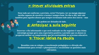7: Prever atividades extras
Nem tudo sai conforme o previsto, certo? Portanto, ter na manga algumas
tarefas capazes de envolver a turma é sempre bom. No dia-a-dia, isso vale
também para aqueles alunos que sempre terminam tudo antes dos outros - mas
não podem ser deixados de lado.
8: Antecipar a aula seguinte
Encerrar o dia informando o que será realizado no dia seguinte é uma ótima
estratégia porque gera uma expectativa positiva e permite que os alunos se
preparem melhor ao compreender que há continuidade no processo educativo.
9: Trocar ideias na escola
Reuniões com os colegas, a coordenação pedagógica e a direção são
fundamentais para revisar o planejamento e encaminhar as questões mais
relevantes.
 